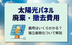 太陽光パネルの廃棄・撤去にかかる費用は？積立義務化に関しても解説